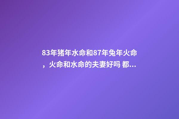 83年猪年水命和87年兔年火命，火命和水命的夫妻好吗 都说83年的猪和87年的兔合，但按五行一个属水、一个属火，按理说不是相克吗？求指点！-第1张-观点-玄机派